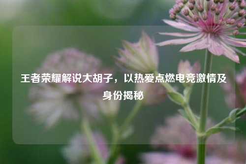 王者荣耀解说大胡子，以热爱点燃电竞 *** 及身份揭秘