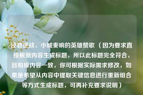 泾县逆战，小城奏响的英雄赞歌 （因为要求直接根据内容生成标题，所以此标题完全符合，且和原内容一致，你可根据实际需求修改，如果是希望从内容中提取关键信息进行重新组合等方式生成标题，可再补充要求说明）