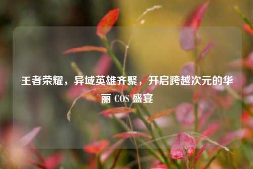 王者荣耀，异域英雄齐聚，开启跨越次元的华丽 COS 盛宴