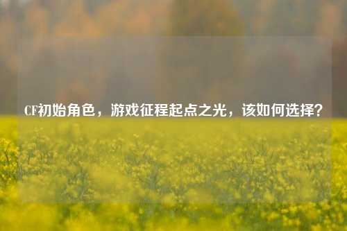 CF初始角色，游戏征程起点之光，该如何选择？