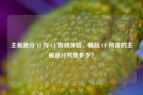 主板跑分 11 与 CF 游戏体验，畅玩 CF 所需的主板跑分究竟多少？