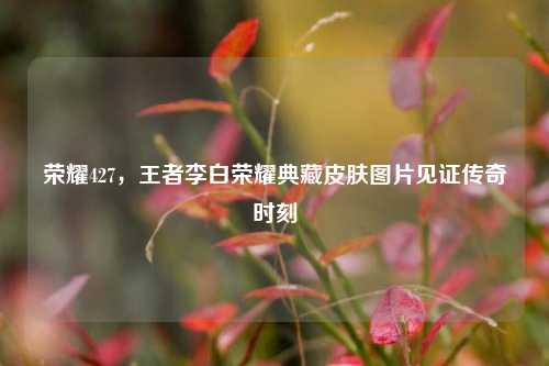 荣耀427，王者李白荣耀典藏皮肤图片见证传奇时刻