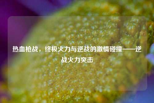 热血枪战，终极火力与逆战的 *** 碰撞——逆战火力突击