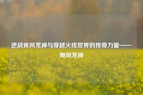逆战疾风龙神与穿越火线世界的传奇力量——飓风龙神