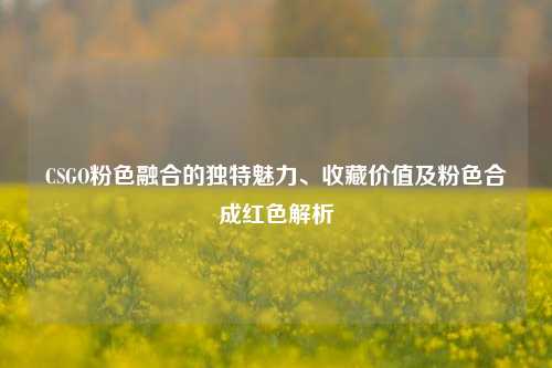 CSGO粉色融合的独特魅力、收藏价值及粉色合成红色解析