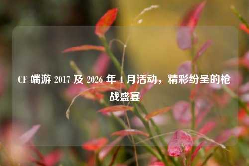 CF 端游 2017 及 2026 年 4 月活动，精彩纷呈的枪战盛宴