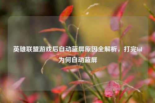英雄联盟游戏后自动蓝屏原因全解析，打完lol为何自动蓝屏