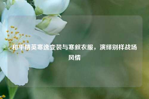 和平精英寒逸变装与寒叙衣服，演绎别样战场风情