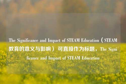 The Significance and Impact of STEAM Education（STEAM教育的意义与影响） 可直接作为标题，The Significance and Impact of STEAM Education