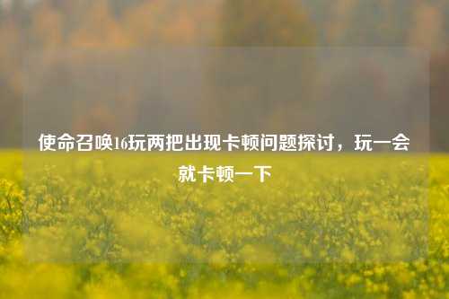 使命召唤16玩两把出现卡顿问题探讨，玩一会就卡顿一下