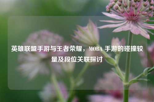 英雄联盟手游与王者荣耀，MOBA 手游的碰撞较量及段位关联探讨
