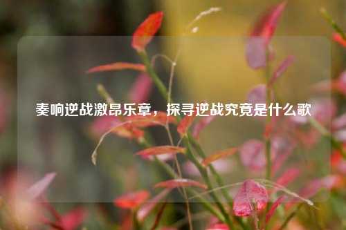 奏响逆战激昂乐章，探寻逆战究竟是什么歌