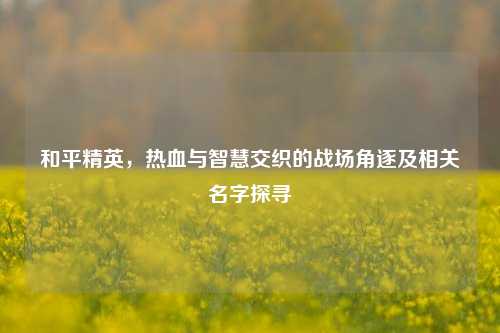 和平精英，热血与智慧交织的战场角逐及相关名字探寻
