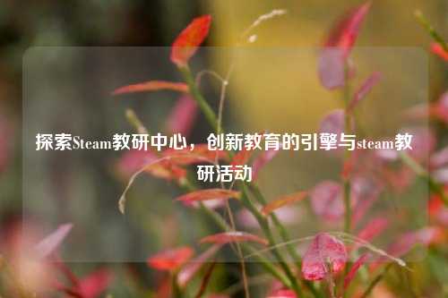 探索Steam教研中心，创新教育的引擎与steam教研活动