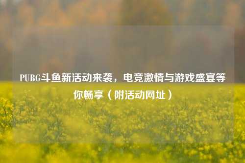 PUBG斗鱼新活动来袭，电竞***与游戏盛宴等你畅享（附活动网址）