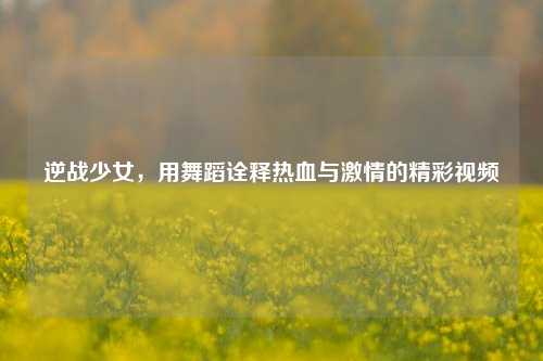 逆战少女，用舞蹈诠释热血与 *** 的精彩视频