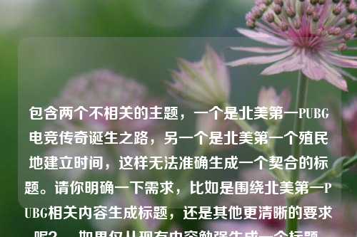 包含两个不相关的主题，一个是北美第一PUBG电竞传奇诞生之路，另一个是北美第一个殖民地建立时间，这样无法准确生成一个契合的标题。请你明确一下需求，比如是围绕北美第一PUBG相关内容生成标题，还是其他更清晰的要求呢？，如果仅从现有内容勉强生成一个标题，可以是，北美第一PUBG电竞传奇与北美首个殖民地建立时间 ，但这个标题可能不太符合你理想中的那种精准概括的要求。