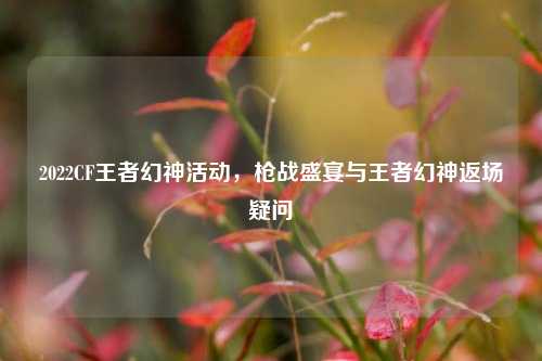 2022CF王者幻神活动，枪战盛宴与王者幻神返场疑问