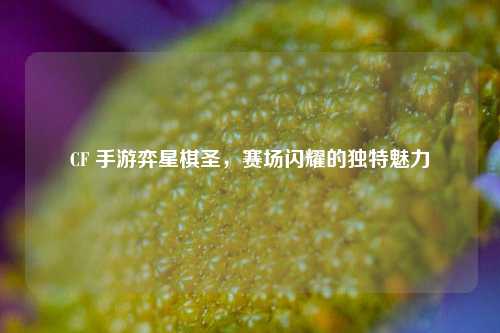 CF 手游弈星棋圣，赛场闪耀的独特魅力