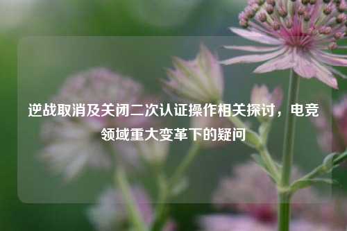 逆战取消及关闭二次认证操作相关探讨，电竞领域重大变革下的疑问