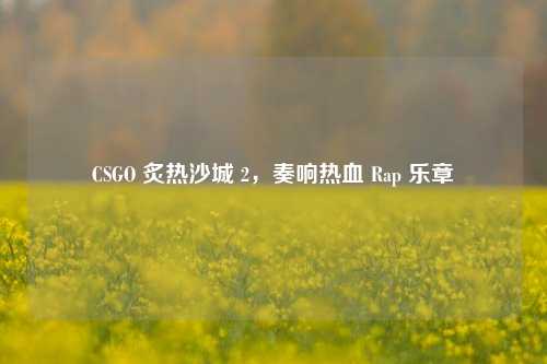 CSGO 炙热沙城 2，奏响热血 Rap 乐章