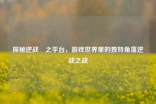 探秘逆战聁之平台，游戏世界里的独特角落逆战之战