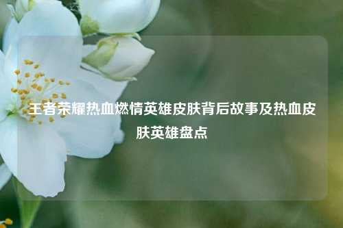 王者荣耀热血燃情英雄皮肤背后故事及热血皮肤英雄盘点