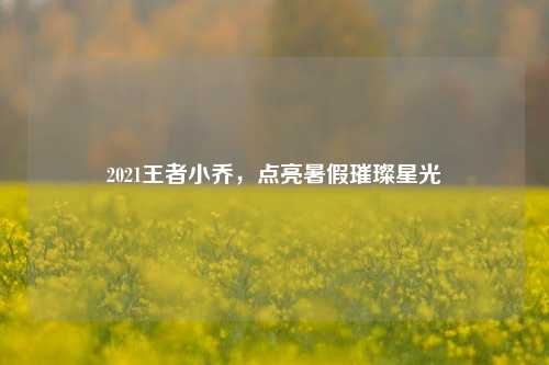 2021王者小乔，点亮暑假璀璨星光