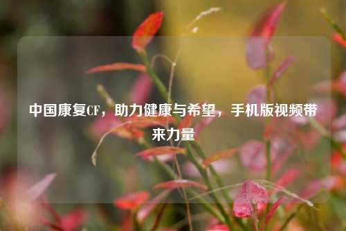 中国康复CF，助力健康与希望，手机版视频带来力量