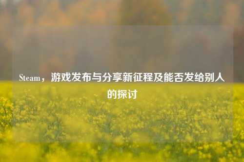 Steam，游戏发布与分享新征程及能否发给别人的探讨