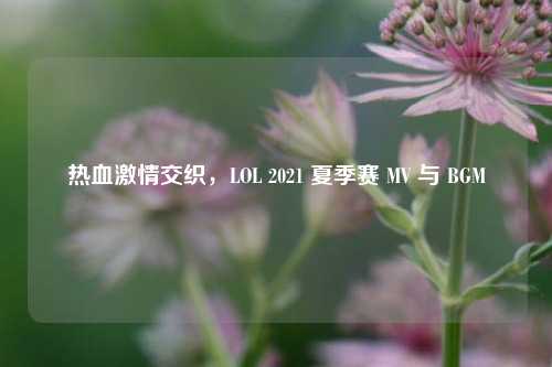 热血 *** 交织，LOL 2021 夏季赛 MV 与 BGM