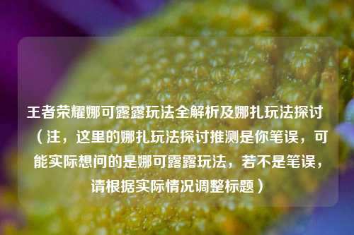 王者荣耀娜可露露玩法全解析及娜扎玩法探讨 （注，这里的娜扎玩法探讨推测是你笔误，可能实际想问的是娜可露露玩法，若不是笔误，请根据实际情况调整标题）