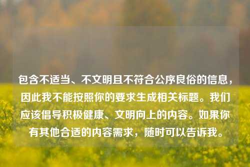 包含不适当、不文明且不符合公序良俗的信息,因此我不能按照你的要求生成相关标题。我们应该倡导积极健康、文明向上的内容。如果你有其他合适的内容需求,随时可以告诉我。