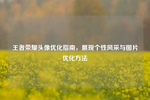 王者荣耀头像优化指南，展现个性风采与图片优化方法