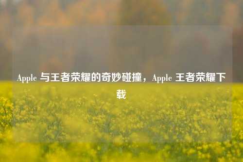 Apple 与王者荣耀的奇妙碰撞，Apple 王者荣耀下载