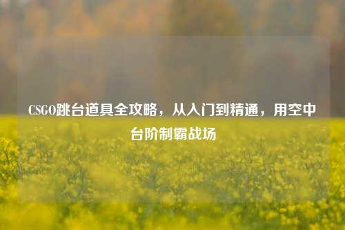 CSGO跳台道具全攻略，从入门到精通，用空中台阶制霸战场