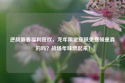 逆战新春福利狂欢，龙年限定皮肤免费领是真的吗？战场年味燃起来！