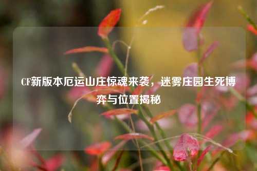 CF新版本厄运山庄惊魂来袭，迷雾庄园生死博弈与位置揭秘