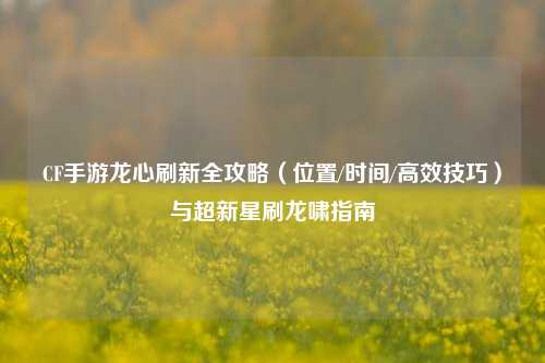 CF手游龙心刷新全攻略（位置/时间/高效技巧）与超新星刷龙啸指南