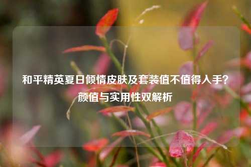 和平精英夏日倾情皮肤及套装值不值得入手？颜值与实用性双解析