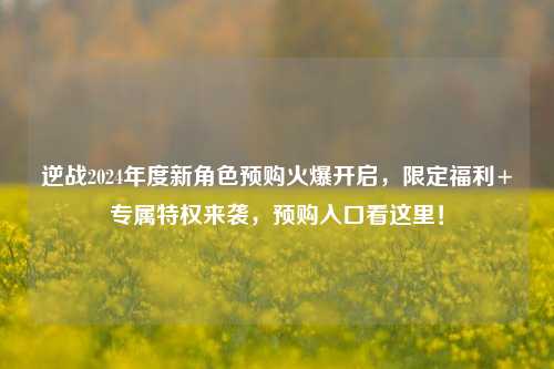 逆战2024年度新角色预购火爆开启，限定福利+专属特权来袭，预购入口看这里！