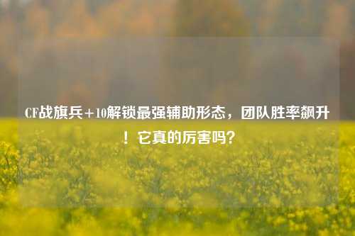 CF战旗兵+10解锁最强辅助形态，团队胜率飙升！它真的厉害吗？