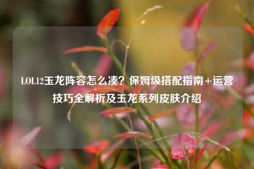 LOL12玉龙阵容怎么凑？保姆级搭配指南+运营技巧全解析及玉龙系列皮肤介绍