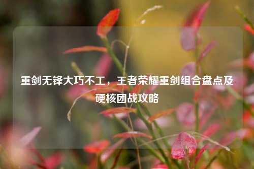 重剑无锋大巧不工，王者荣耀重剑组合盘点及硬核团战攻略