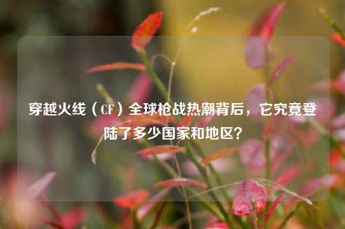 穿越火线（CF）全球枪战热潮背后，它究竟登陆了多少国家和地区？