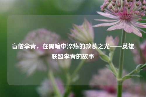 盲僧李青，在黑暗中淬炼的救赎之光——英雄联盟李青的故事