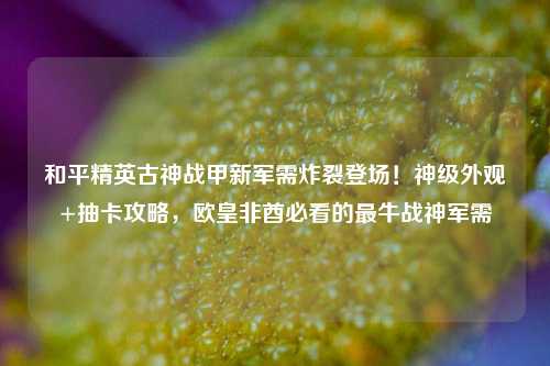和平精英古神战甲新军需炸裂登场！神级外观+抽卡攻略，欧皇非酋必看的最牛战神军需