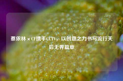 蔡依林×CF携手CCTV，以创意之力书写流行天后***篇章