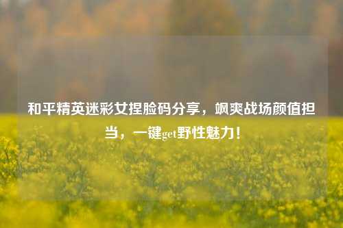 和平精英迷彩女捏脸码分享，飒爽战场颜值担当，一键get野性魅力！