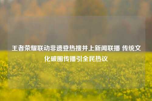 王者荣耀联动非遗登热搜并上新闻联播 传统文化破圈传播引全民热议